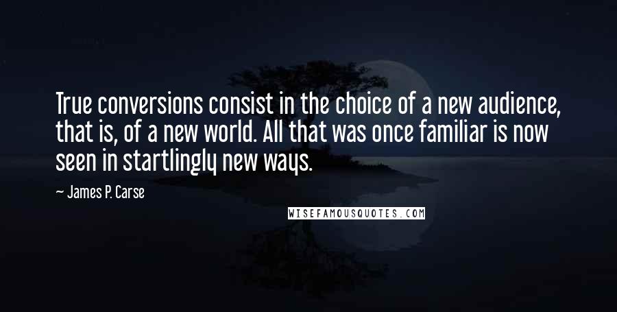 James P. Carse Quotes: True conversions consist in the choice of a new audience, that is, of a new world. All that was once familiar is now seen in startlingly new ways.