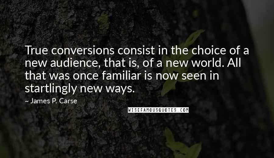 James P. Carse Quotes: True conversions consist in the choice of a new audience, that is, of a new world. All that was once familiar is now seen in startlingly new ways.