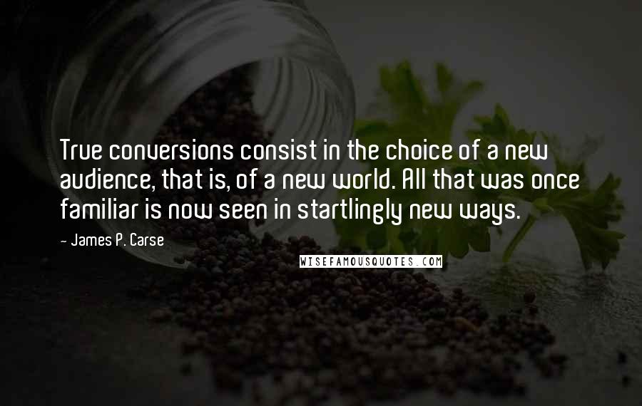 James P. Carse Quotes: True conversions consist in the choice of a new audience, that is, of a new world. All that was once familiar is now seen in startlingly new ways.