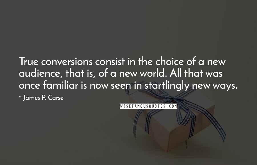 James P. Carse Quotes: True conversions consist in the choice of a new audience, that is, of a new world. All that was once familiar is now seen in startlingly new ways.