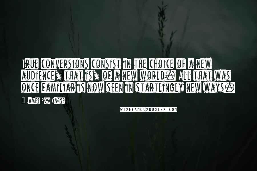 James P. Carse Quotes: True conversions consist in the choice of a new audience, that is, of a new world. All that was once familiar is now seen in startlingly new ways.