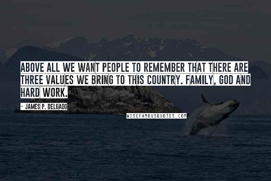 James P. Delgado Quotes: Above all we want people to remember that there are three values we bring to this country. Family, God and hard work.