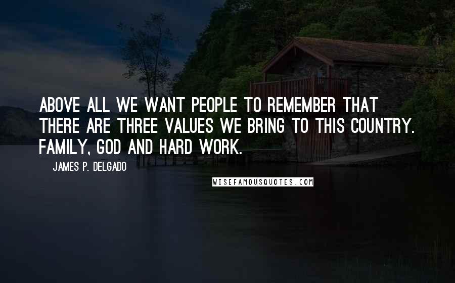 James P. Delgado Quotes: Above all we want people to remember that there are three values we bring to this country. Family, God and hard work.