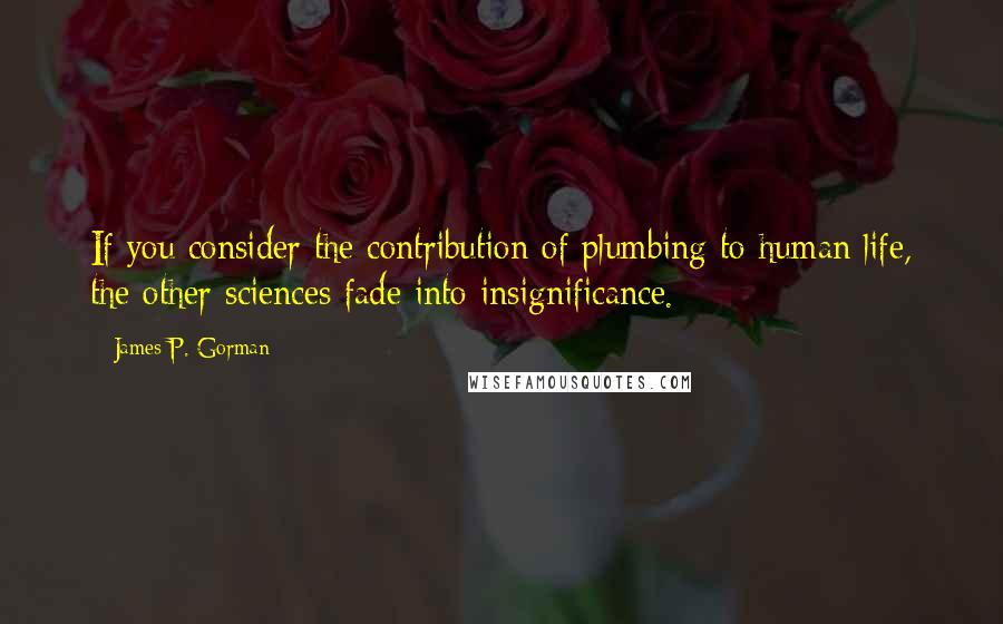 James P. Gorman Quotes: If you consider the contribution of plumbing to human life, the other sciences fade into insignificance.