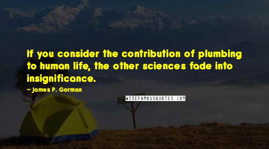 James P. Gorman Quotes: If you consider the contribution of plumbing to human life, the other sciences fade into insignificance.