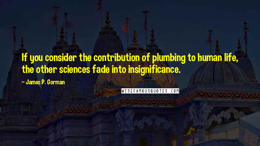 James P. Gorman Quotes: If you consider the contribution of plumbing to human life, the other sciences fade into insignificance.