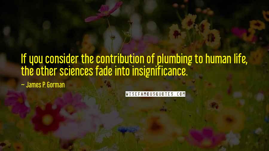 James P. Gorman Quotes: If you consider the contribution of plumbing to human life, the other sciences fade into insignificance.