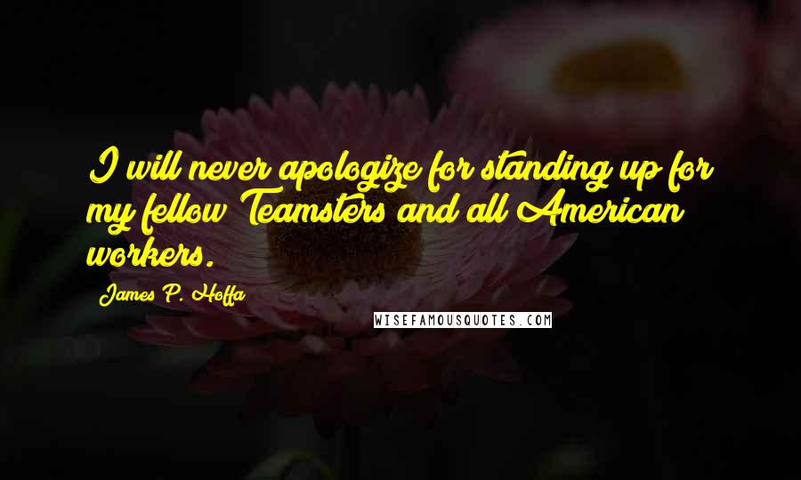 James P. Hoffa Quotes: I will never apologize for standing up for my fellow Teamsters and all American workers.