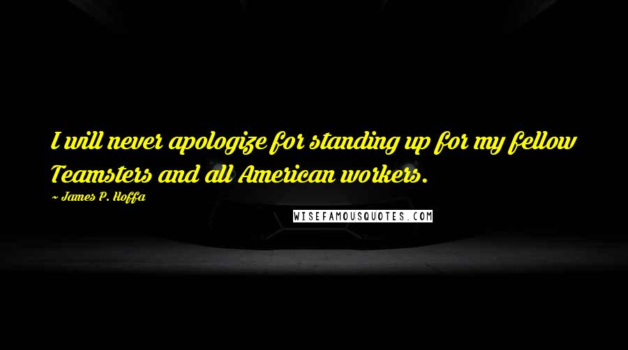 James P. Hoffa Quotes: I will never apologize for standing up for my fellow Teamsters and all American workers.