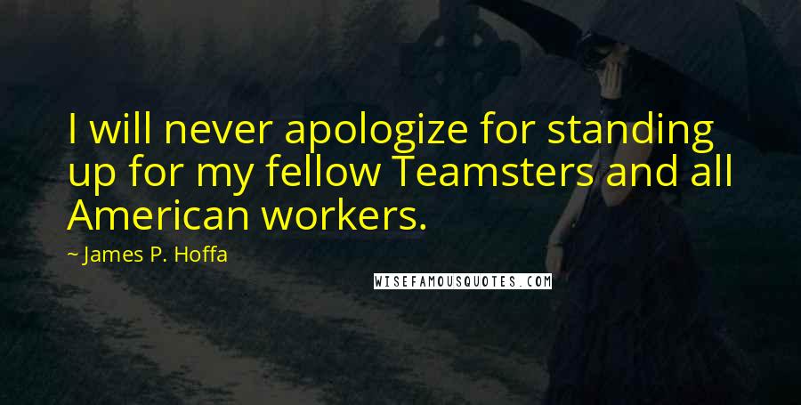 James P. Hoffa Quotes: I will never apologize for standing up for my fellow Teamsters and all American workers.