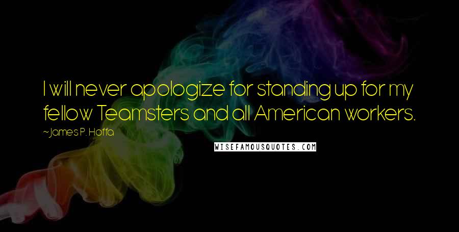 James P. Hoffa Quotes: I will never apologize for standing up for my fellow Teamsters and all American workers.