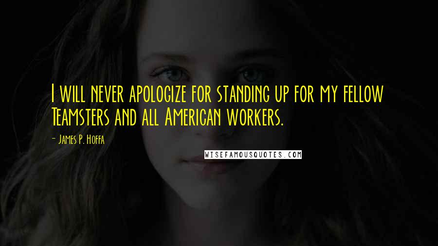 James P. Hoffa Quotes: I will never apologize for standing up for my fellow Teamsters and all American workers.