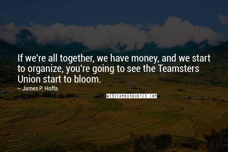 James P. Hoffa Quotes: If we're all together, we have money, and we start to organize, you're going to see the Teamsters Union start to bloom.