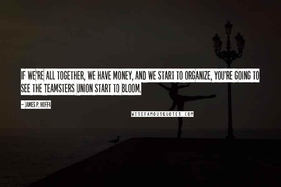 James P. Hoffa Quotes: If we're all together, we have money, and we start to organize, you're going to see the Teamsters Union start to bloom.