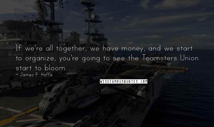 James P. Hoffa Quotes: If we're all together, we have money, and we start to organize, you're going to see the Teamsters Union start to bloom.