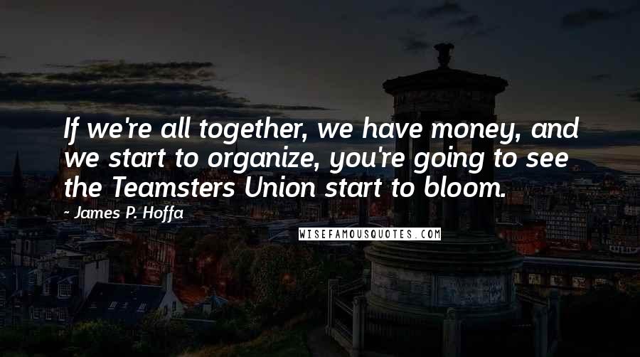 James P. Hoffa Quotes: If we're all together, we have money, and we start to organize, you're going to see the Teamsters Union start to bloom.