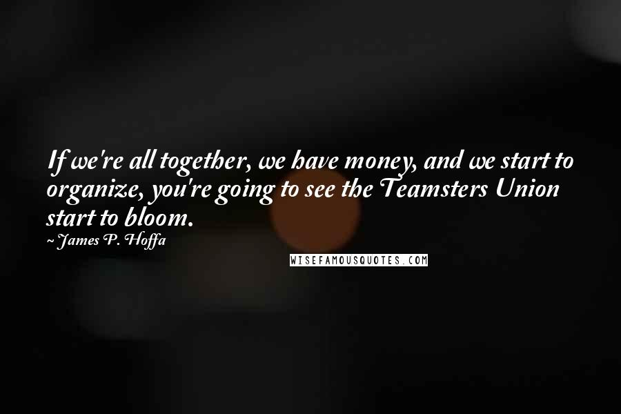 James P. Hoffa Quotes: If we're all together, we have money, and we start to organize, you're going to see the Teamsters Union start to bloom.