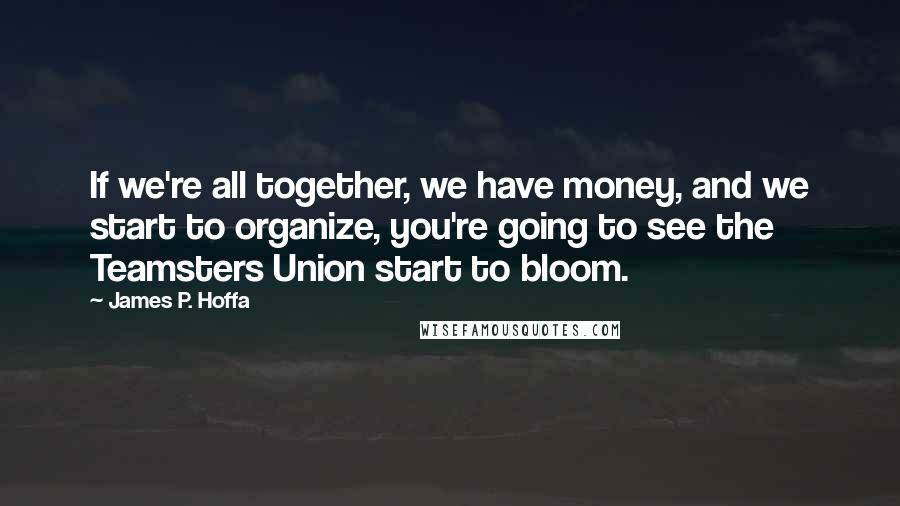 James P. Hoffa Quotes: If we're all together, we have money, and we start to organize, you're going to see the Teamsters Union start to bloom.