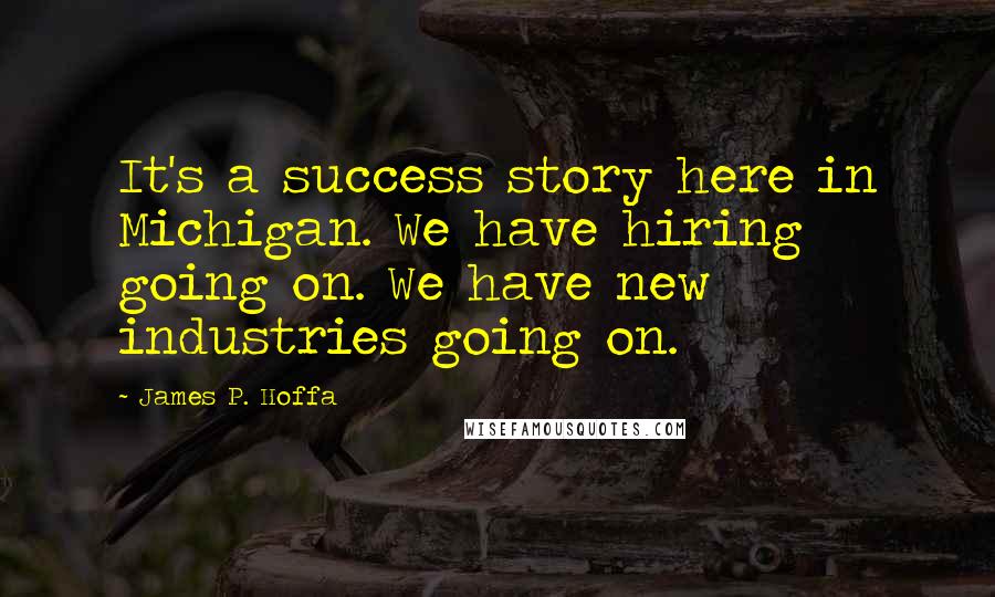 James P. Hoffa Quotes: It's a success story here in Michigan. We have hiring going on. We have new industries going on.