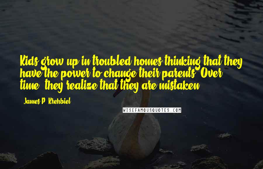 James P. Krehbiel Quotes: Kids grow up in troubled homes thinking that they have the power to change their parents. Over time, they realize that they are mistaken.