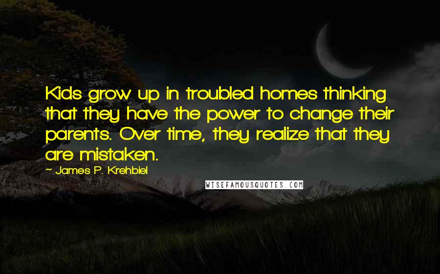 James P. Krehbiel Quotes: Kids grow up in troubled homes thinking that they have the power to change their parents. Over time, they realize that they are mistaken.