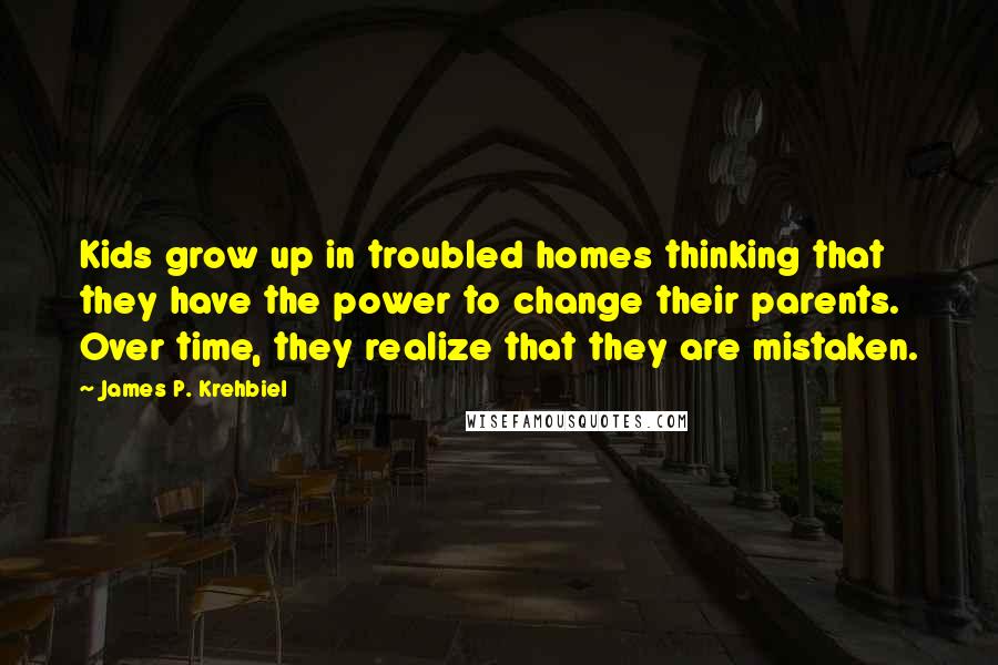 James P. Krehbiel Quotes: Kids grow up in troubled homes thinking that they have the power to change their parents. Over time, they realize that they are mistaken.
