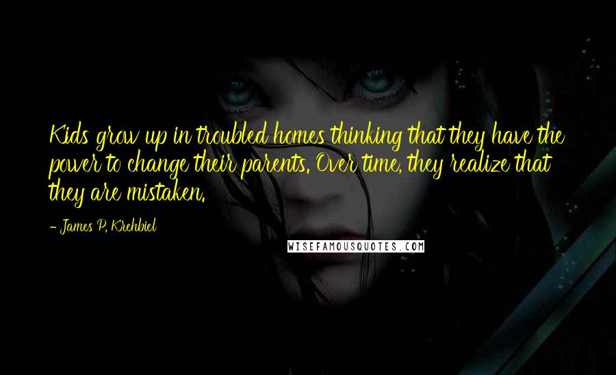 James P. Krehbiel Quotes: Kids grow up in troubled homes thinking that they have the power to change their parents. Over time, they realize that they are mistaken.