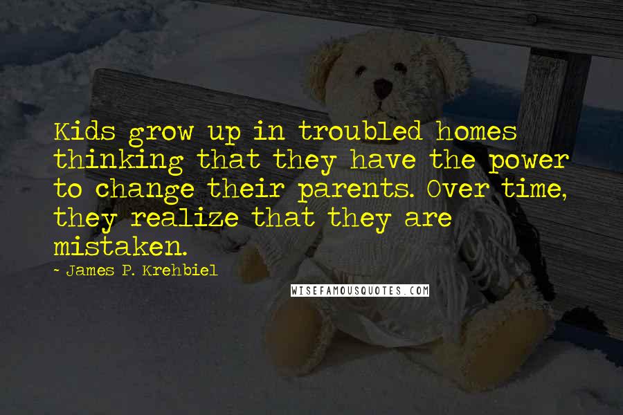 James P. Krehbiel Quotes: Kids grow up in troubled homes thinking that they have the power to change their parents. Over time, they realize that they are mistaken.