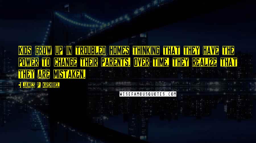 James P. Krehbiel Quotes: Kids grow up in troubled homes thinking that they have the power to change their parents. Over time, they realize that they are mistaken.