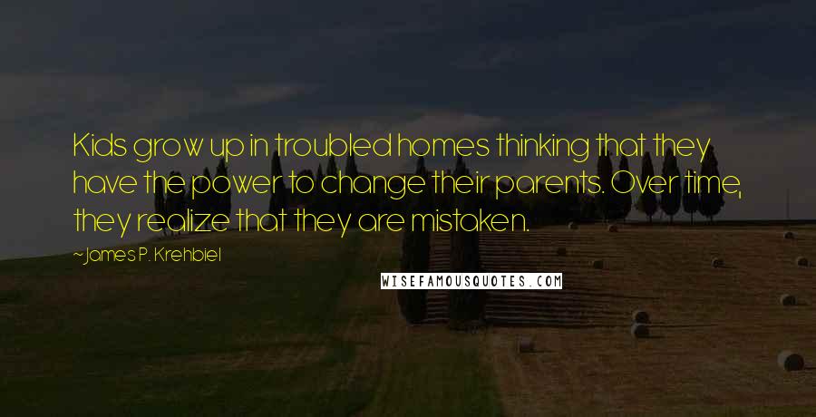 James P. Krehbiel Quotes: Kids grow up in troubled homes thinking that they have the power to change their parents. Over time, they realize that they are mistaken.