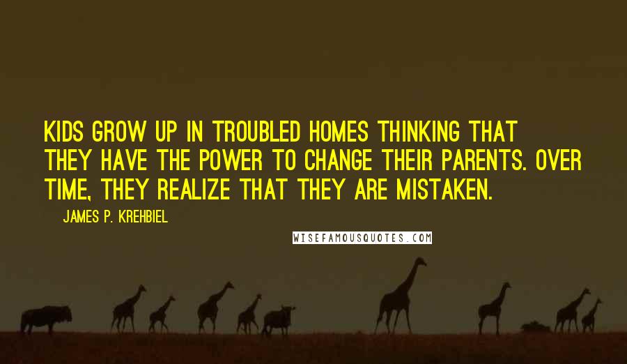 James P. Krehbiel Quotes: Kids grow up in troubled homes thinking that they have the power to change their parents. Over time, they realize that they are mistaken.