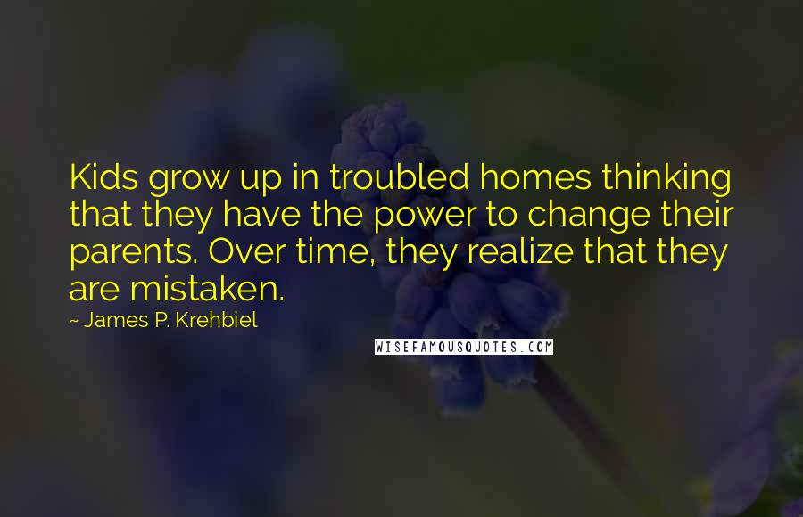 James P. Krehbiel Quotes: Kids grow up in troubled homes thinking that they have the power to change their parents. Over time, they realize that they are mistaken.