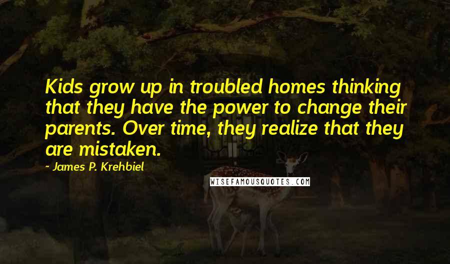 James P. Krehbiel Quotes: Kids grow up in troubled homes thinking that they have the power to change their parents. Over time, they realize that they are mistaken.