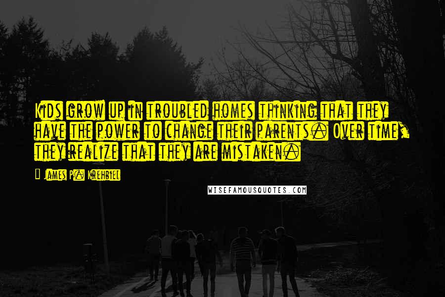 James P. Krehbiel Quotes: Kids grow up in troubled homes thinking that they have the power to change their parents. Over time, they realize that they are mistaken.