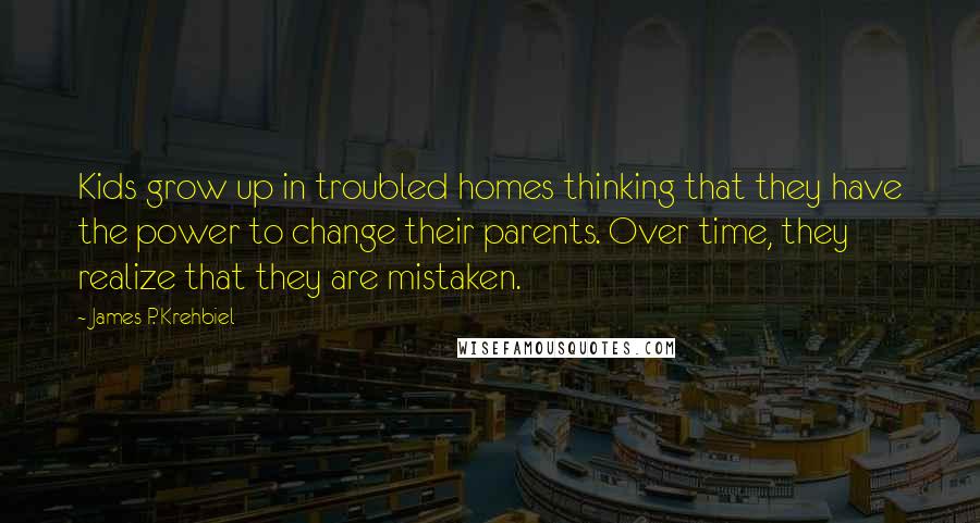 James P. Krehbiel Quotes: Kids grow up in troubled homes thinking that they have the power to change their parents. Over time, they realize that they are mistaken.