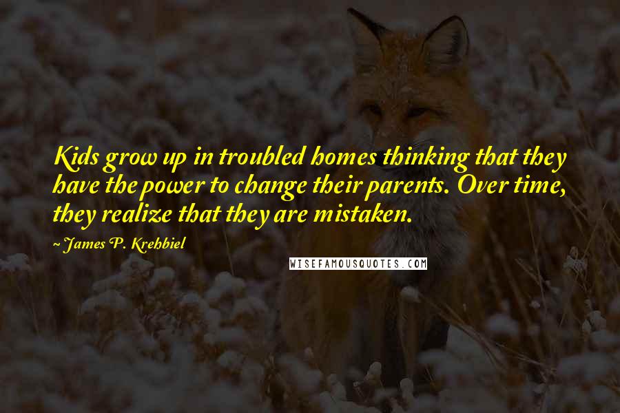 James P. Krehbiel Quotes: Kids grow up in troubled homes thinking that they have the power to change their parents. Over time, they realize that they are mistaken.