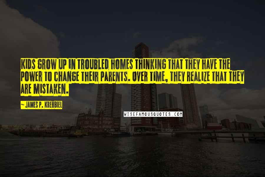 James P. Krehbiel Quotes: Kids grow up in troubled homes thinking that they have the power to change their parents. Over time, they realize that they are mistaken.