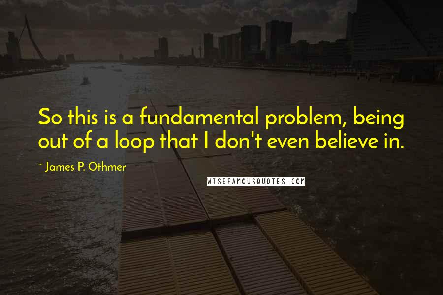 James P. Othmer Quotes: So this is a fundamental problem, being out of a loop that I don't even believe in.