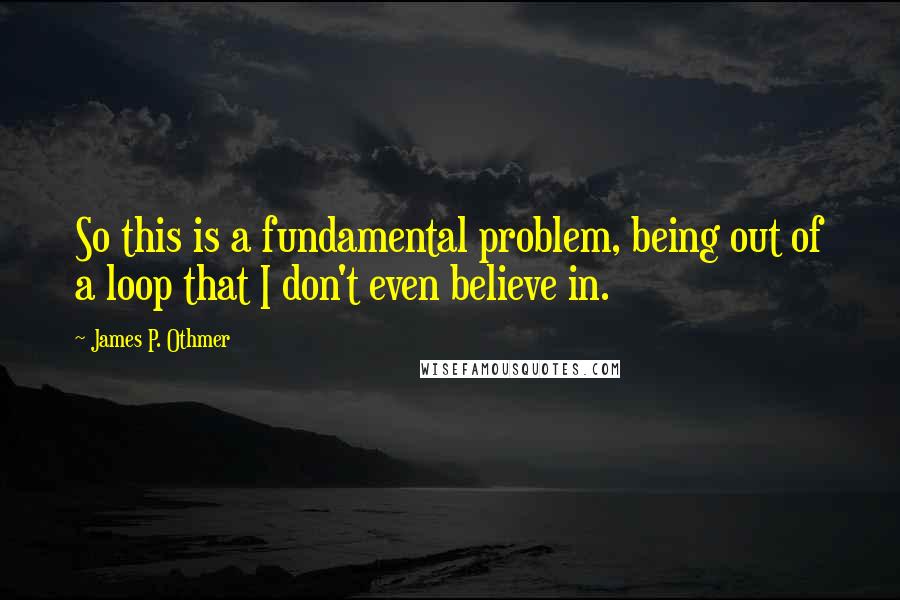 James P. Othmer Quotes: So this is a fundamental problem, being out of a loop that I don't even believe in.