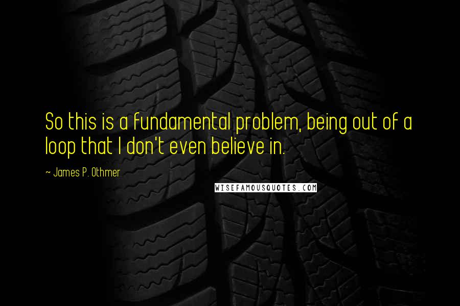 James P. Othmer Quotes: So this is a fundamental problem, being out of a loop that I don't even believe in.