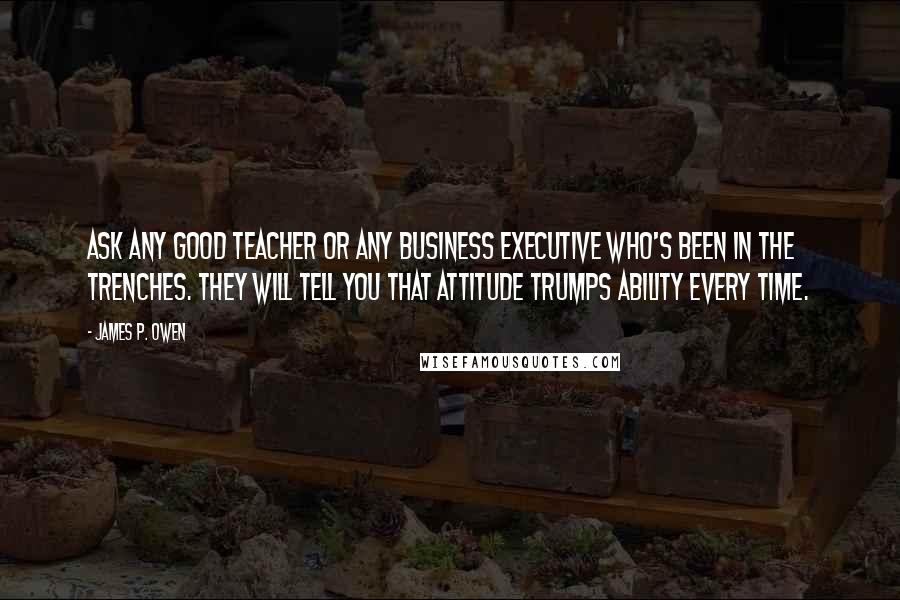 James P. Owen Quotes: Ask any good teacher or any business executive who's been in the trenches. They will tell you that attitude trumps ability every time.