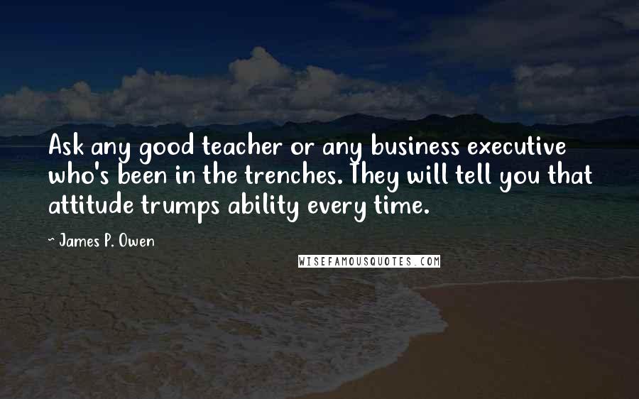 James P. Owen Quotes: Ask any good teacher or any business executive who's been in the trenches. They will tell you that attitude trumps ability every time.