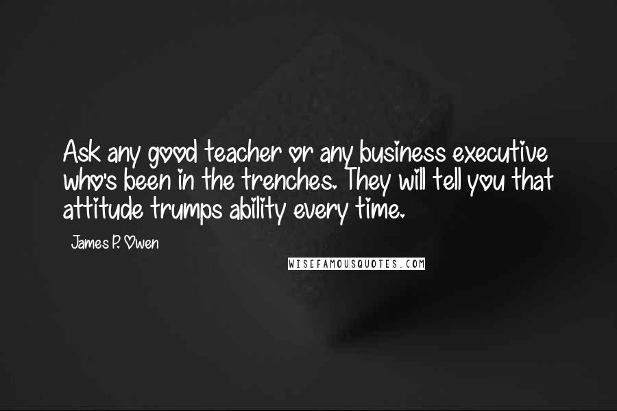 James P. Owen Quotes: Ask any good teacher or any business executive who's been in the trenches. They will tell you that attitude trumps ability every time.