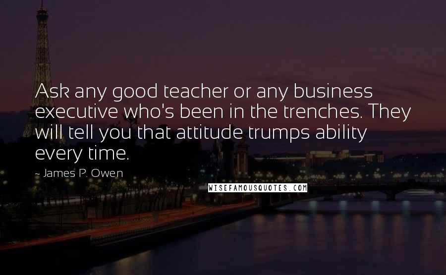 James P. Owen Quotes: Ask any good teacher or any business executive who's been in the trenches. They will tell you that attitude trumps ability every time.