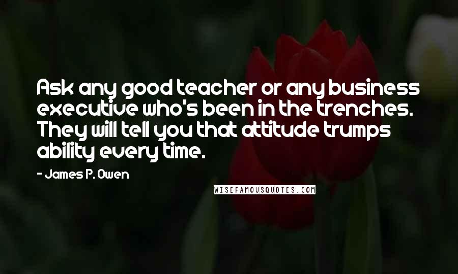 James P. Owen Quotes: Ask any good teacher or any business executive who's been in the trenches. They will tell you that attitude trumps ability every time.