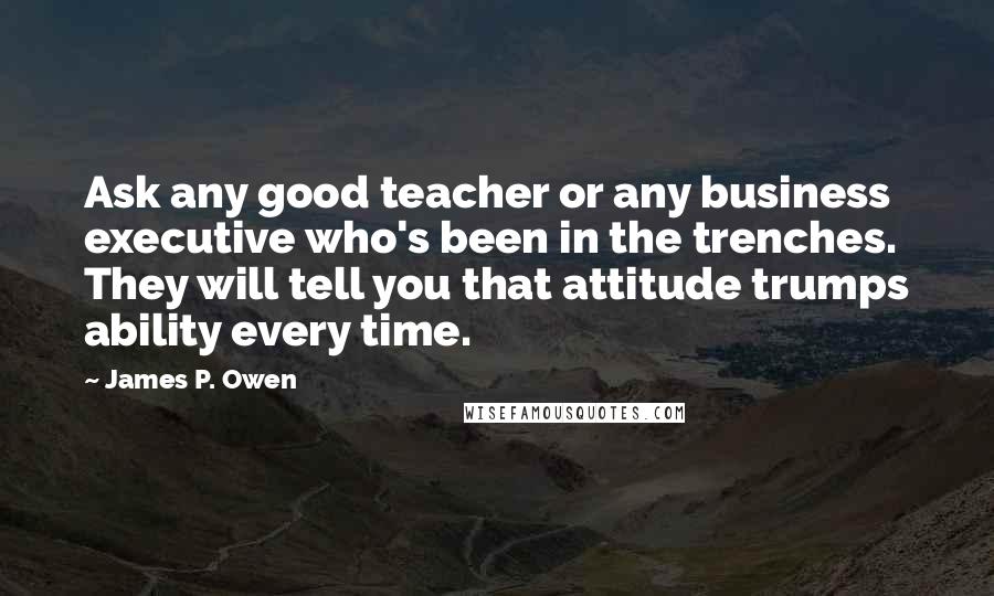 James P. Owen Quotes: Ask any good teacher or any business executive who's been in the trenches. They will tell you that attitude trumps ability every time.