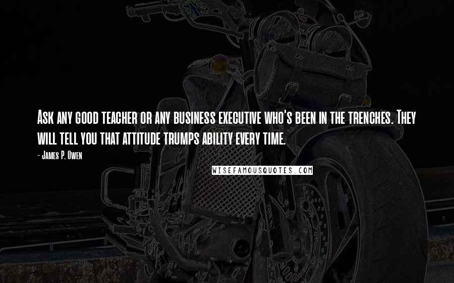 James P. Owen Quotes: Ask any good teacher or any business executive who's been in the trenches. They will tell you that attitude trumps ability every time.