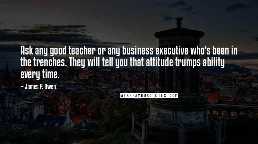 James P. Owen Quotes: Ask any good teacher or any business executive who's been in the trenches. They will tell you that attitude trumps ability every time.