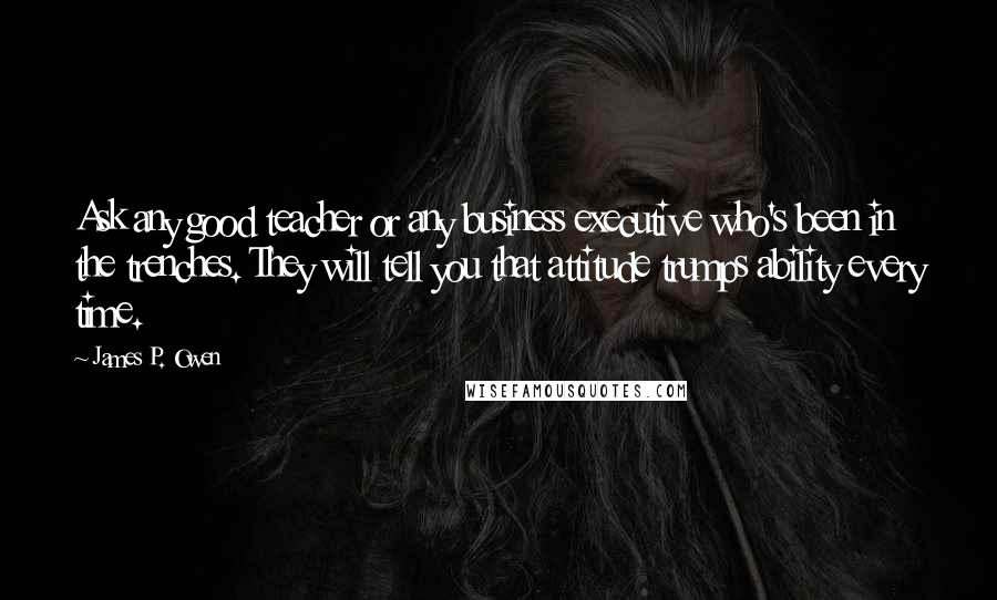 James P. Owen Quotes: Ask any good teacher or any business executive who's been in the trenches. They will tell you that attitude trumps ability every time.