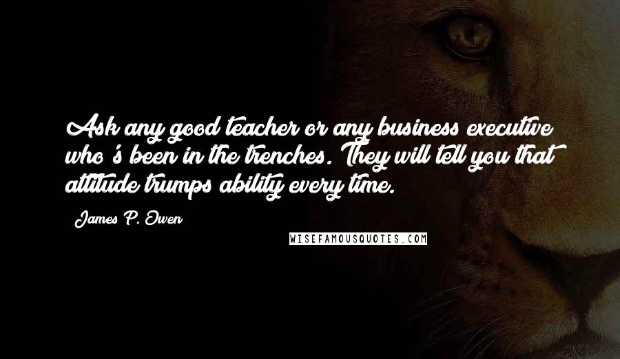 James P. Owen Quotes: Ask any good teacher or any business executive who's been in the trenches. They will tell you that attitude trumps ability every time.